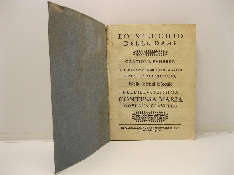 Lo specchio delle Dame. Orazione funebre del P. Fran. Maria Ferragatta. Maestro Agostiniano. Nelle solenni esequie dell'Illustrissima Contessa Maria Goveana Cravetta. LEG. CON: L'esequie ossequioso tributo d'affettuasa memoria dell'illustrissimo Sig. Conte Francesco Antonio Goveano Maggiordomo di S.A.R......verso l'illustrissiama Sig.ra Contessa Maria Goveana Cravetta, già sua amatissima Signora, e Moglie, .....